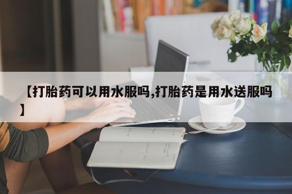 堕胎药微信【打胎药可以用水服吗,打胎药是用水送服吗】