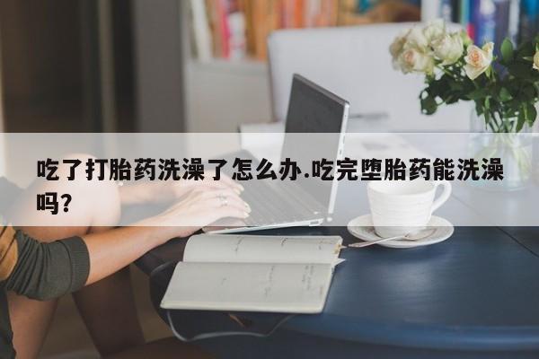 堕胎药微信吃了打胎药洗澡了怎么办.吃完堕胎药能洗澡吗？