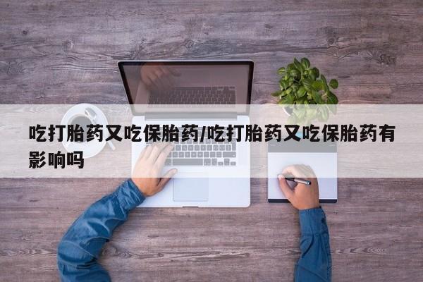 堕胎药微信吃打胎药又吃保胎药/吃打胎药又吃保胎药有影响吗