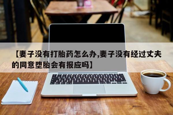 堕胎药微信【妻子没有打胎药怎么办,妻子没有经过丈夫的同意堕胎会有报应吗】