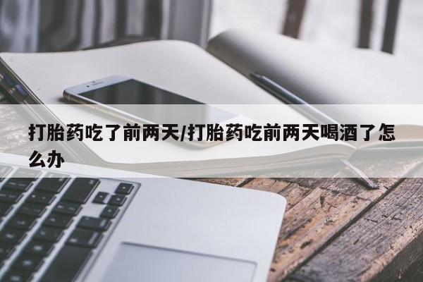 堕胎药微信打胎药吃了前两天/打胎药吃前两天喝酒了怎么办