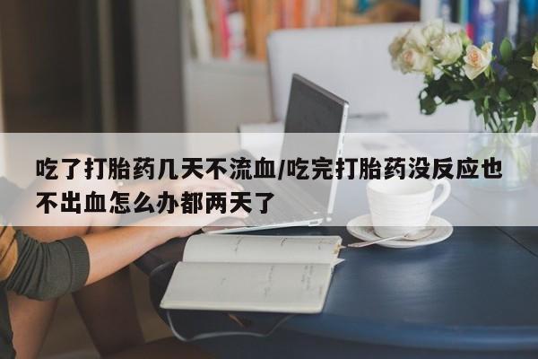 堕胎药微信吃了打胎药几天不流血/吃完打胎药没反应也不出血怎么办都两天了