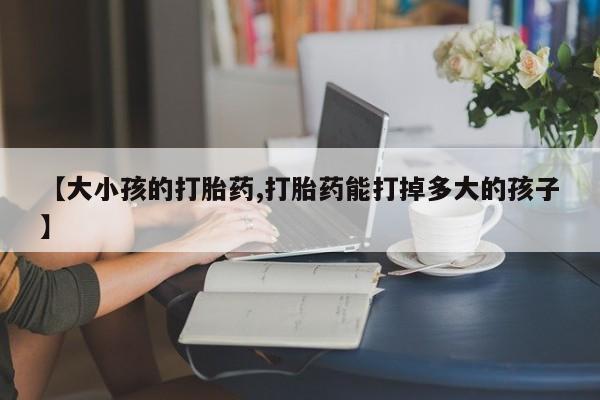 堕胎药微信【大小孩的打胎药,打胎药能打掉多大的孩子】
