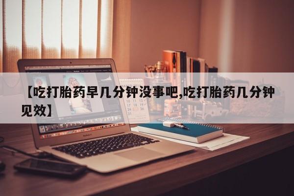 堕胎药微信【吃打胎药早几分钟没事吧,吃打胎药几分钟见效】