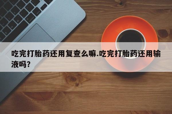 堕胎药微信吃完打胎药还用复查么嘛.吃完打胎药还用输液吗？