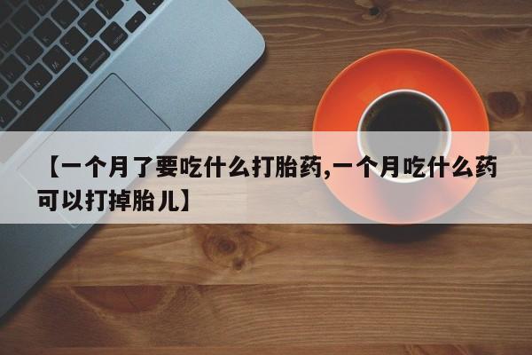 堕胎药微信【一个月了要吃什么打胎药,一个月吃什么药可以打掉胎儿】