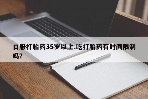 堕胎药微信口服打胎药35岁以上.吃打胎药有时间限制吗？