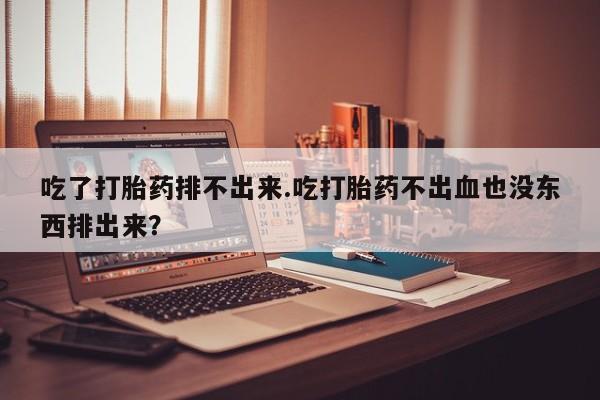 堕胎药微信吃了打胎药排不出来.吃打胎药不出血也没东西排出来？