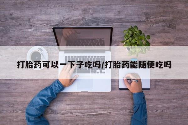 堕胎药微信打胎药可以一下子吃吗/打胎药能随便吃吗