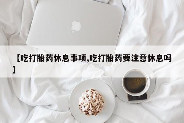 堕胎药微信【吃打胎药休息事项,吃打胎药要注意休息吗】