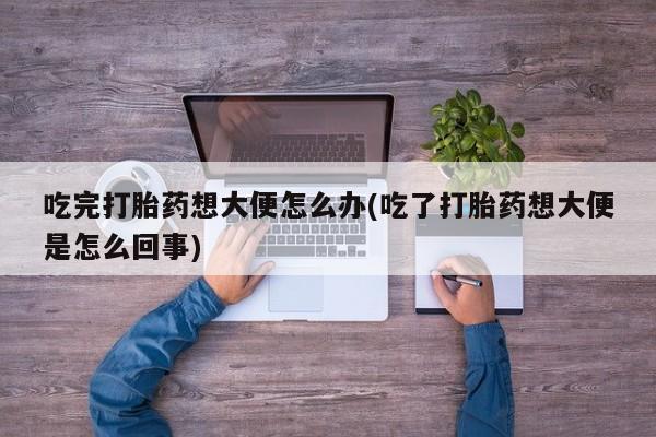 堕胎药微信吃完打胎药想大便怎么办(吃了打胎药想大便是怎么回事)