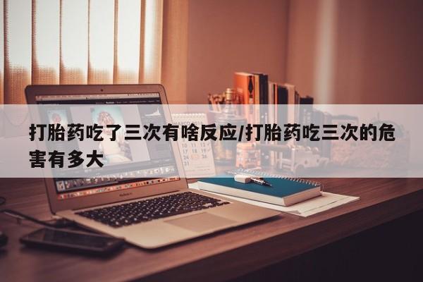 堕胎药微信打胎药吃了三次有啥反应/打胎药吃三次的危害有多大