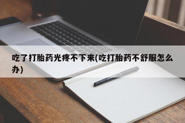 堕胎药微信吃了打胎药光疼不下来(吃打胎药不舒服怎么办)