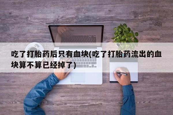 堕胎药微信吃了打胎药后只有血块(吃了打胎药流出的血块算不算已经掉了)