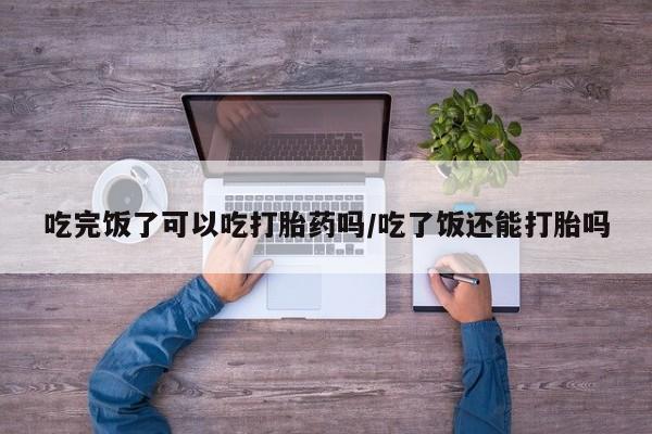堕胎药微信吃完饭了可以吃打胎药吗/吃了饭还能打胎吗