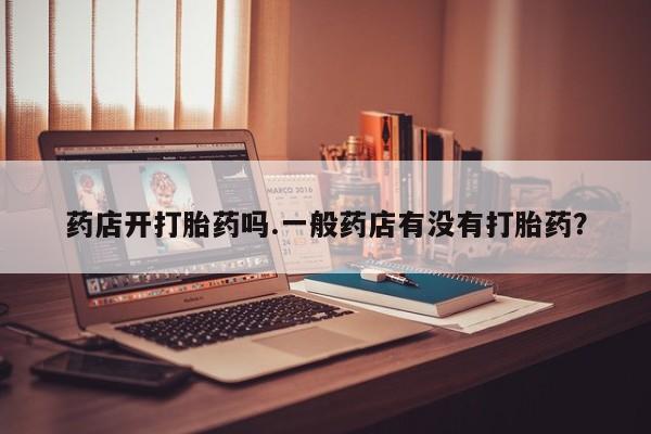 堕胎药微信药店开打胎药吗.一般药店有没有打胎药？