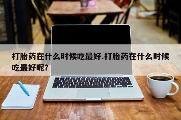 堕胎药微信打胎药在什么时候吃最好.打胎药在什么时候吃最好呢？