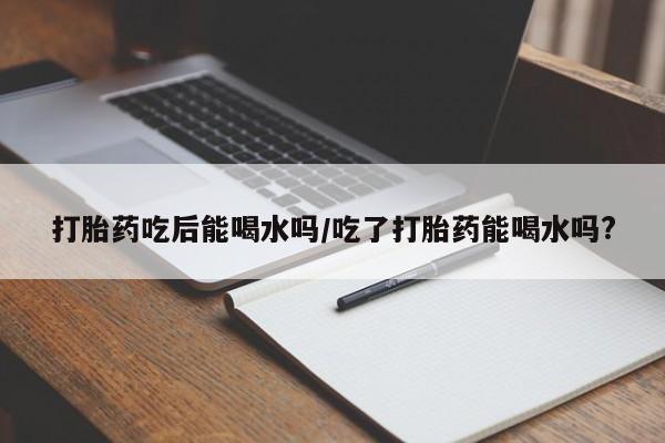 堕胎药微信打胎药吃后能喝水吗/吃了打胎药能喝水吗?