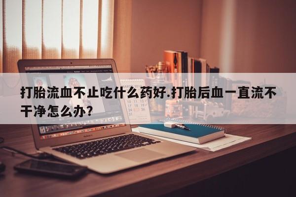 堕胎药微信打胎流血不止吃什么药好.打胎后血一直流不干净怎么办？