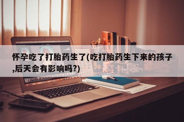 堕胎药微信怀孕吃了打胎药生了(吃打胎药生下来的孩子,后天会有影响吗?)