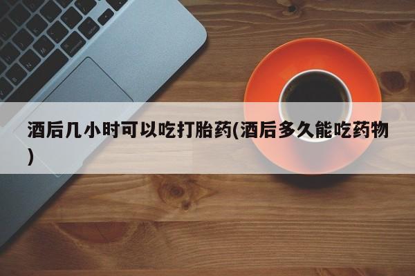 堕胎药微信酒后几小时可以吃打胎药(酒后多久能吃药物)