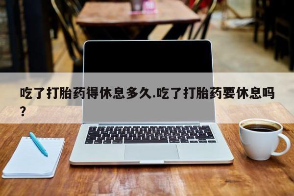 堕胎药微信吃了打胎药得休息多久.吃了打胎药要休息吗？