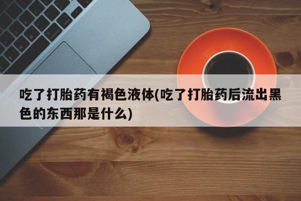 堕胎药微信吃了打胎药有褐色液体(吃了打胎药后流出黑色的东西那是什么)