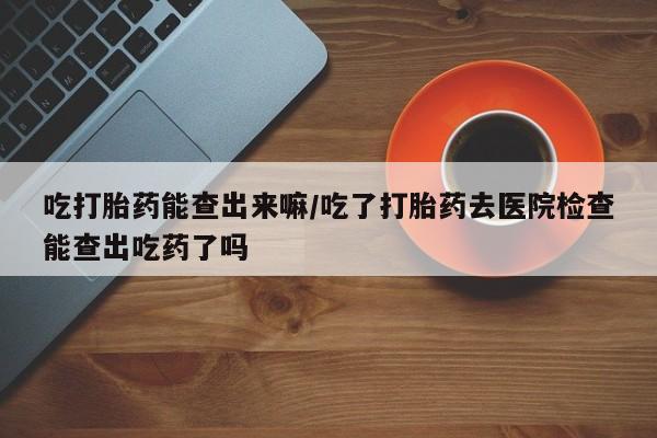 堕胎药微信吃打胎药能查出来嘛/吃了打胎药去医院检查能查出吃药了吗