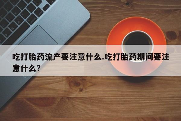 堕胎药微信吃打胎药流产要注意什么.吃打胎药期间要注意什么？