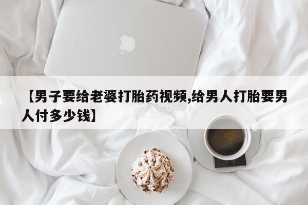 堕胎药微信【男子要给老婆打胎药视频,给男人打胎要男人付多少钱】