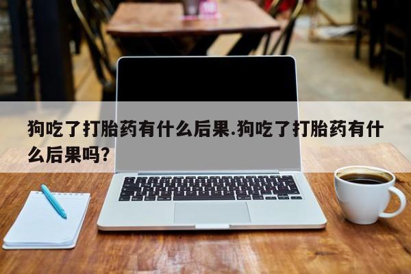 堕胎药微信狗吃了打胎药有什么后果.狗吃了打胎药有什么后果吗？