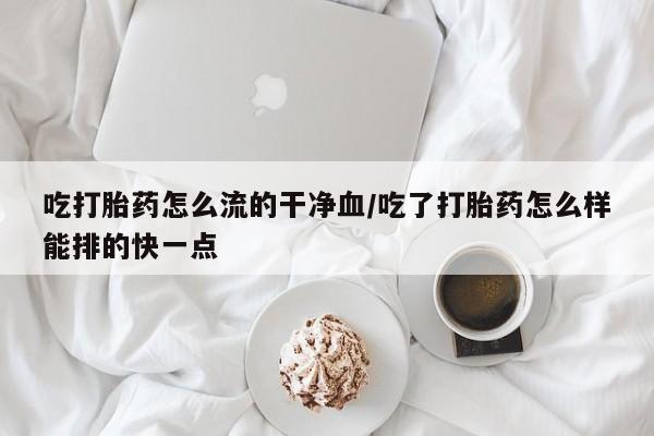 堕胎药微信吃打胎药怎么流的干净血/吃了打胎药怎么样能排的快一点