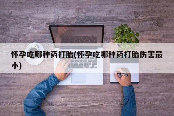 堕胎药微信怀孕吃哪种药打胎(怀孕吃哪种药打胎伤害最小)