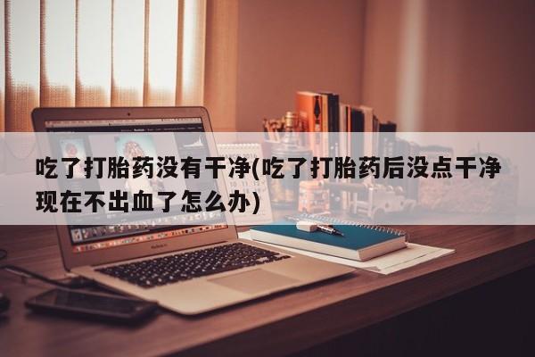 堕胎药微信吃了打胎药没有干净(吃了打胎药后没点干净现在不出血了怎么办)