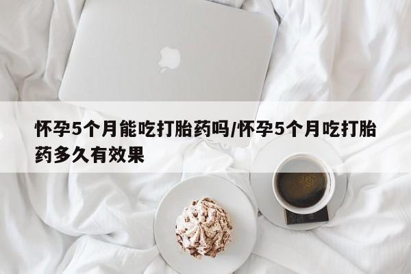 堕胎药微信怀孕5个月能吃打胎药吗/怀孕5个月吃打胎药多久有效果