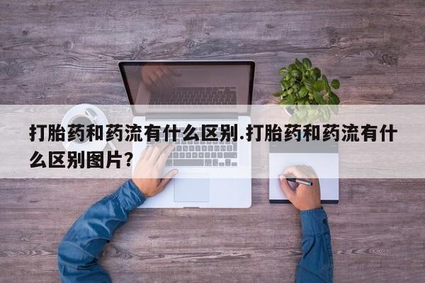 堕胎药微信打胎药和药流有什么区别.打胎药和药流有什么区别图片？