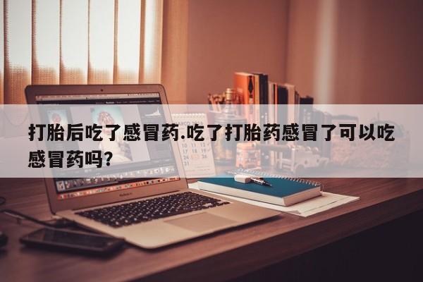 堕胎药微信打胎后吃了感冒药.吃了打胎药感冒了可以吃感冒药吗？