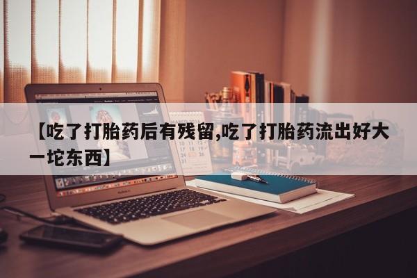 堕胎药微信【吃了打胎药后有残留,吃了打胎药流出好大一坨东西】