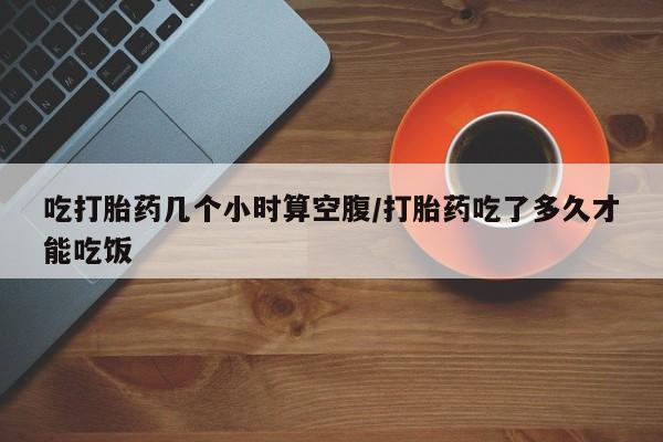 堕胎药微信吃打胎药几个小时算空腹/打胎药吃了多久才能吃饭