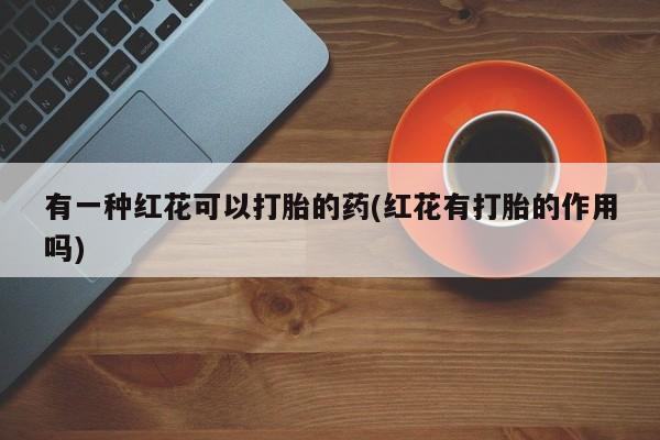 堕胎药微信有一种红花可以打胎的药(红花有打胎的作用吗)