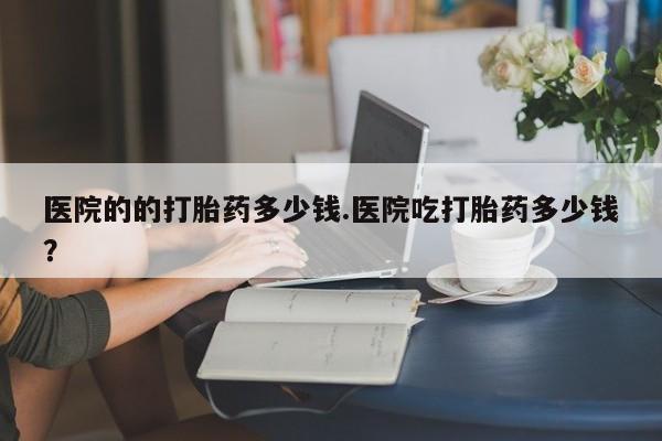堕胎药微信医院的的打胎药多少钱.医院吃打胎药多少钱？