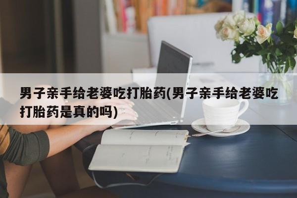 堕胎药微信男子亲手给老婆吃打胎药(男子亲手给老婆吃打胎药是真的吗)