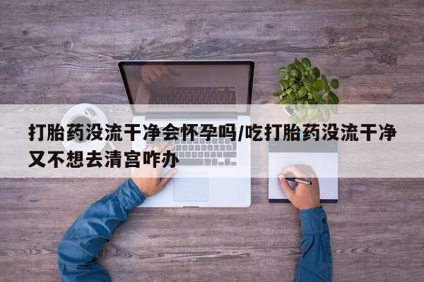 堕胎药微信打胎药没流干净会怀孕吗/吃打胎药没流干净又不想去清宫咋办