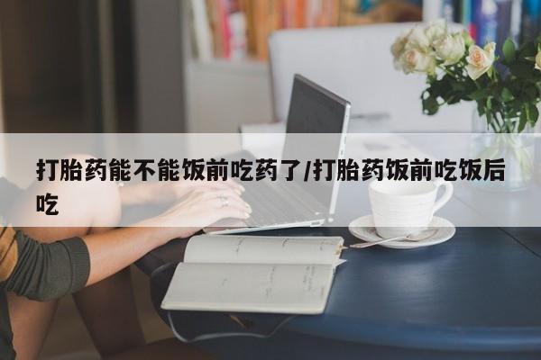 堕胎药微信打胎药能不能饭前吃药了/打胎药饭前吃饭后吃