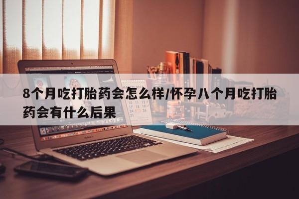 堕胎药微信8个月吃打胎药会怎么样/怀孕八个月吃打胎药会有什么后果