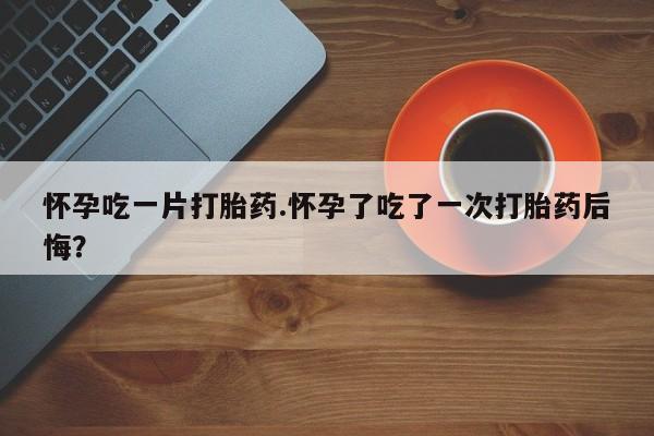 堕胎药微信怀孕吃一片打胎药.怀孕了吃了一次打胎药后悔？