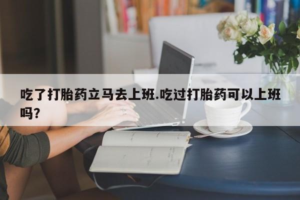 堕胎药微信吃了打胎药立马去上班.吃过打胎药可以上班吗？