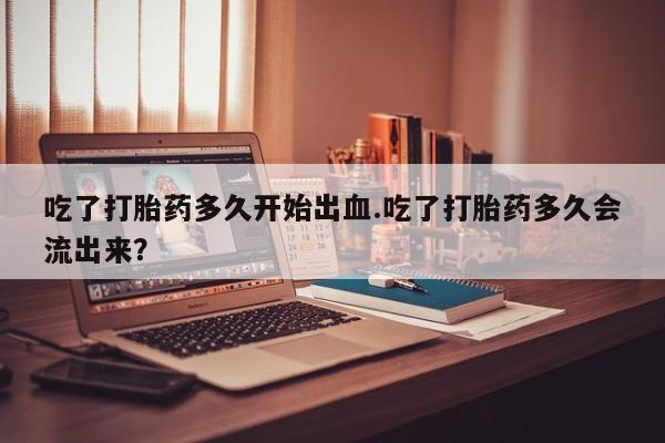 堕胎药微信吃了打胎药多久开始出血.吃了打胎药多久会流出来？