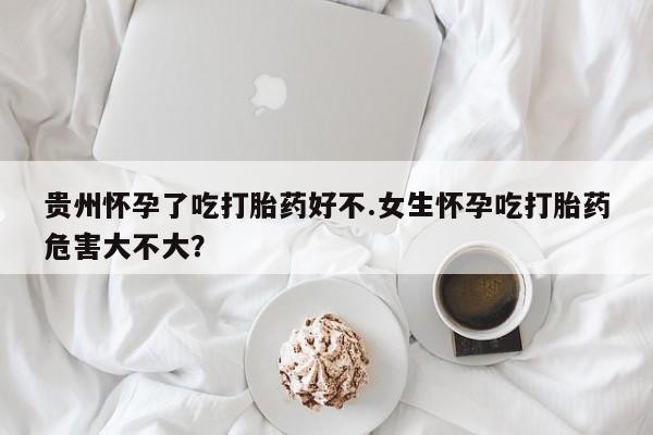 堕胎药微信贵州怀孕了吃打胎药好不.女生怀孕吃打胎药危害大不大？