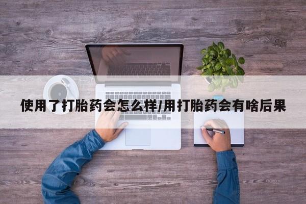 堕胎药微信使用了打胎药会怎么样/用打胎药会有啥后果